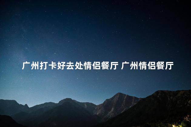 广州打卡好去处情侣餐厅 广州情侣餐厅推荐：浪漫必打卡，情调满满